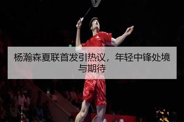杨瀚森夏联首发引热议，年轻中锋处境与期待